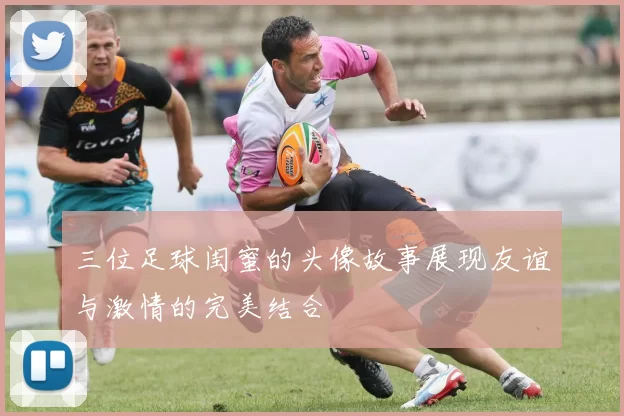 三位足球闺蜜的头像故事展现友谊与激情的完美结合